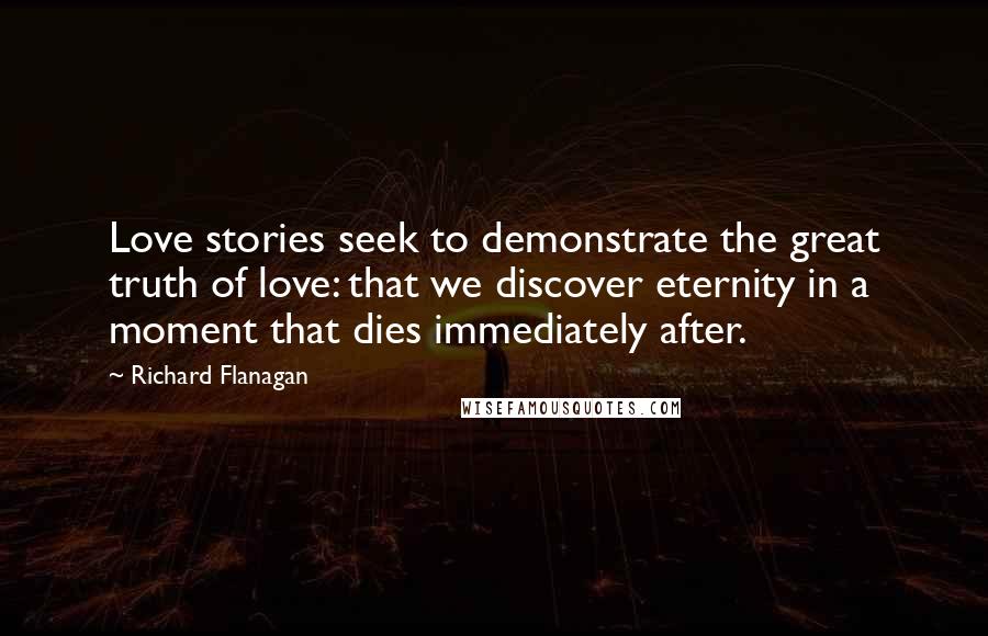 Richard Flanagan Quotes: Love stories seek to demonstrate the great truth of love: that we discover eternity in a moment that dies immediately after.