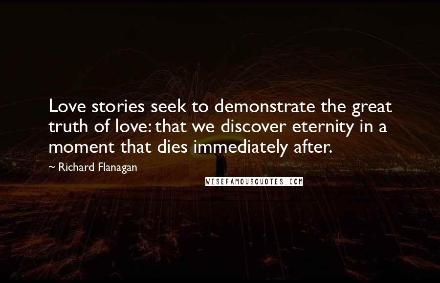 Richard Flanagan Quotes: Love stories seek to demonstrate the great truth of love: that we discover eternity in a moment that dies immediately after.