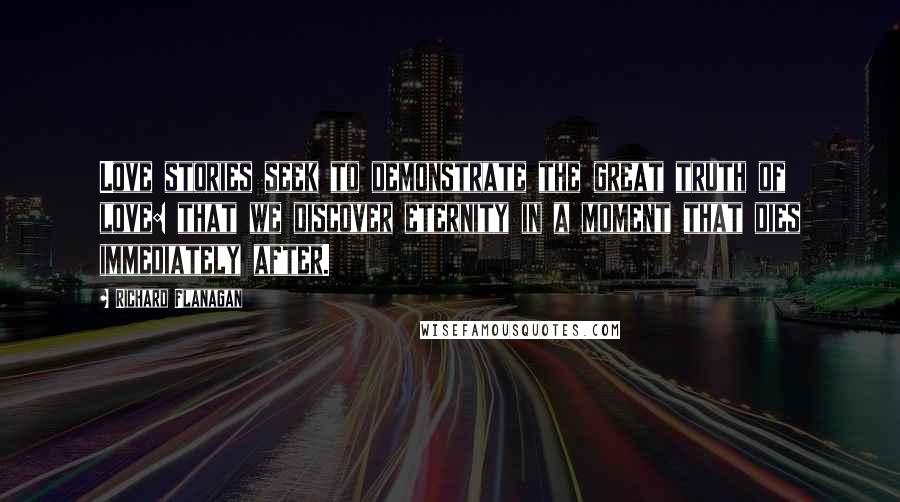 Richard Flanagan Quotes: Love stories seek to demonstrate the great truth of love: that we discover eternity in a moment that dies immediately after.