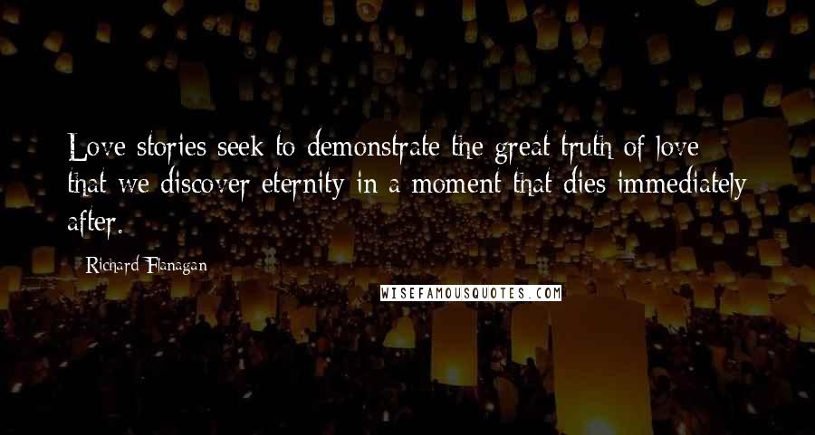 Richard Flanagan Quotes: Love stories seek to demonstrate the great truth of love: that we discover eternity in a moment that dies immediately after.