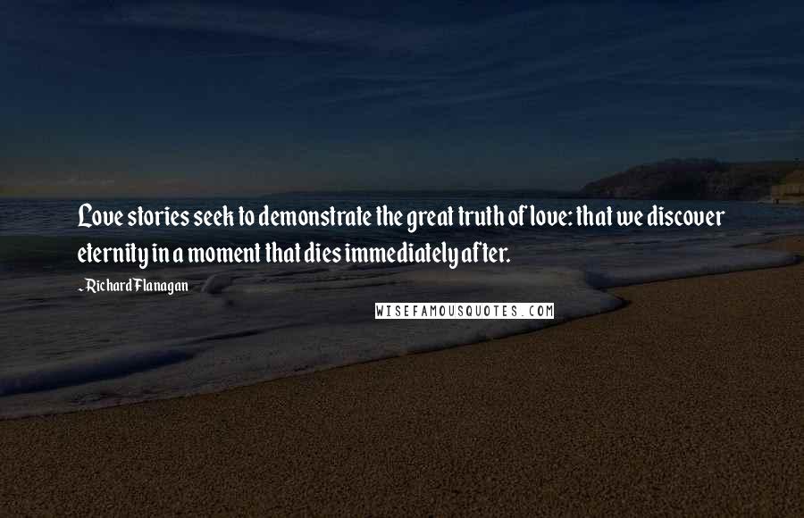 Richard Flanagan Quotes: Love stories seek to demonstrate the great truth of love: that we discover eternity in a moment that dies immediately after.