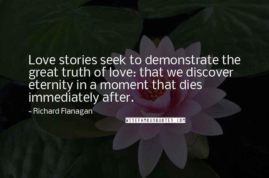 Richard Flanagan Quotes: Love stories seek to demonstrate the great truth of love: that we discover eternity in a moment that dies immediately after.