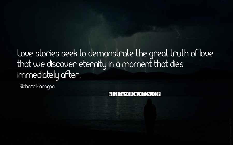 Richard Flanagan Quotes: Love stories seek to demonstrate the great truth of love: that we discover eternity in a moment that dies immediately after.
