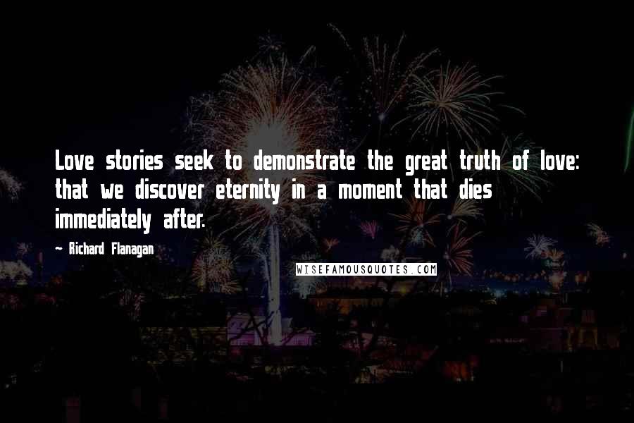 Richard Flanagan Quotes: Love stories seek to demonstrate the great truth of love: that we discover eternity in a moment that dies immediately after.