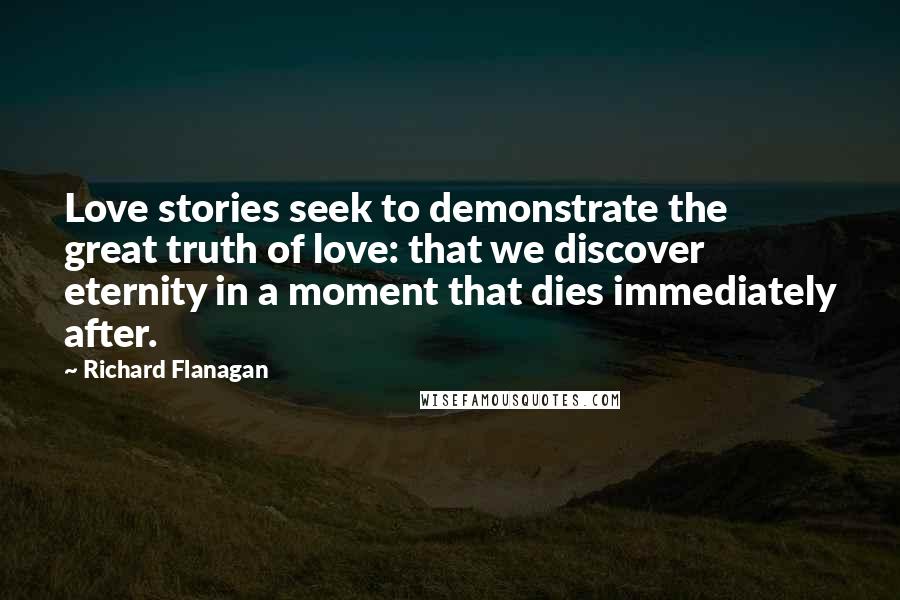 Richard Flanagan Quotes: Love stories seek to demonstrate the great truth of love: that we discover eternity in a moment that dies immediately after.