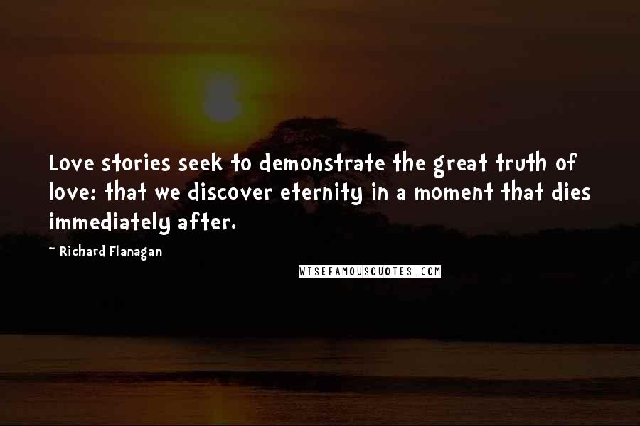 Richard Flanagan Quotes: Love stories seek to demonstrate the great truth of love: that we discover eternity in a moment that dies immediately after.