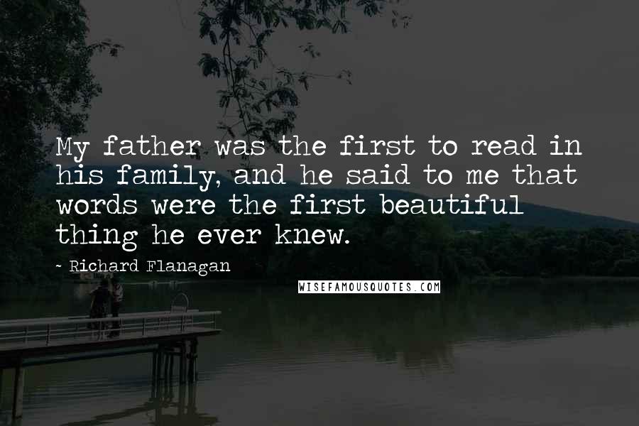 Richard Flanagan Quotes: My father was the first to read in his family, and he said to me that words were the first beautiful thing he ever knew.