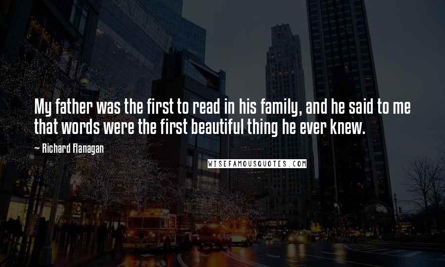 Richard Flanagan Quotes: My father was the first to read in his family, and he said to me that words were the first beautiful thing he ever knew.