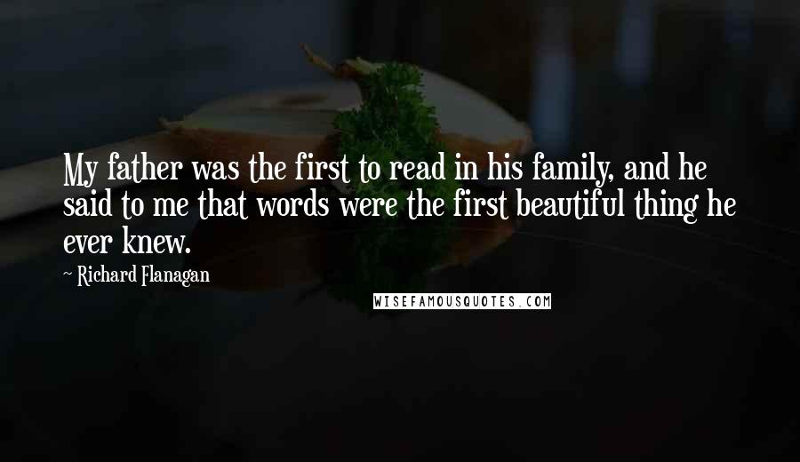 Richard Flanagan Quotes: My father was the first to read in his family, and he said to me that words were the first beautiful thing he ever knew.