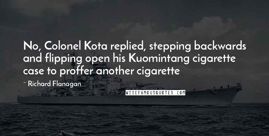 Richard Flanagan Quotes: No, Colonel Kota replied, stepping backwards and flipping open his Kuomintang cigarette case to proffer another cigarette