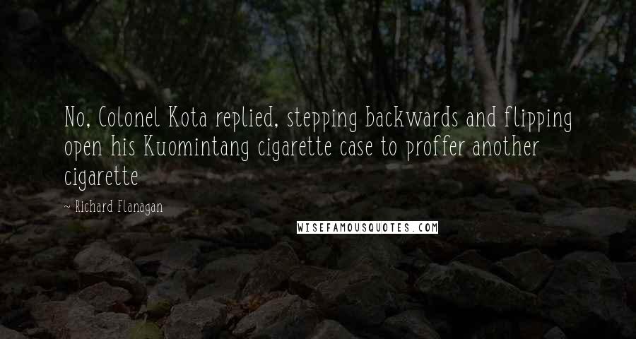 Richard Flanagan Quotes: No, Colonel Kota replied, stepping backwards and flipping open his Kuomintang cigarette case to proffer another cigarette