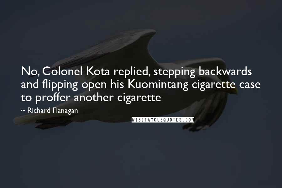 Richard Flanagan Quotes: No, Colonel Kota replied, stepping backwards and flipping open his Kuomintang cigarette case to proffer another cigarette