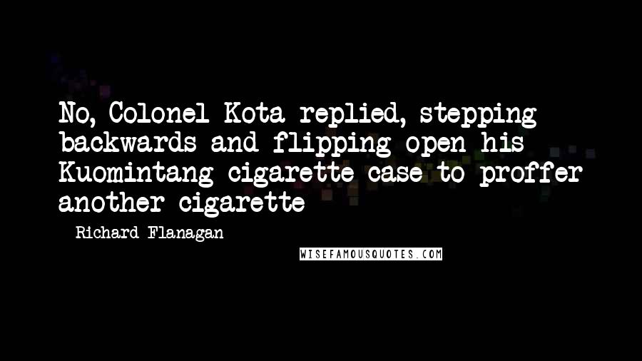 Richard Flanagan Quotes: No, Colonel Kota replied, stepping backwards and flipping open his Kuomintang cigarette case to proffer another cigarette