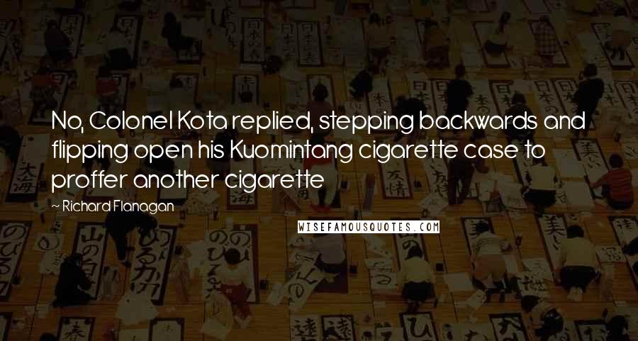 Richard Flanagan Quotes: No, Colonel Kota replied, stepping backwards and flipping open his Kuomintang cigarette case to proffer another cigarette