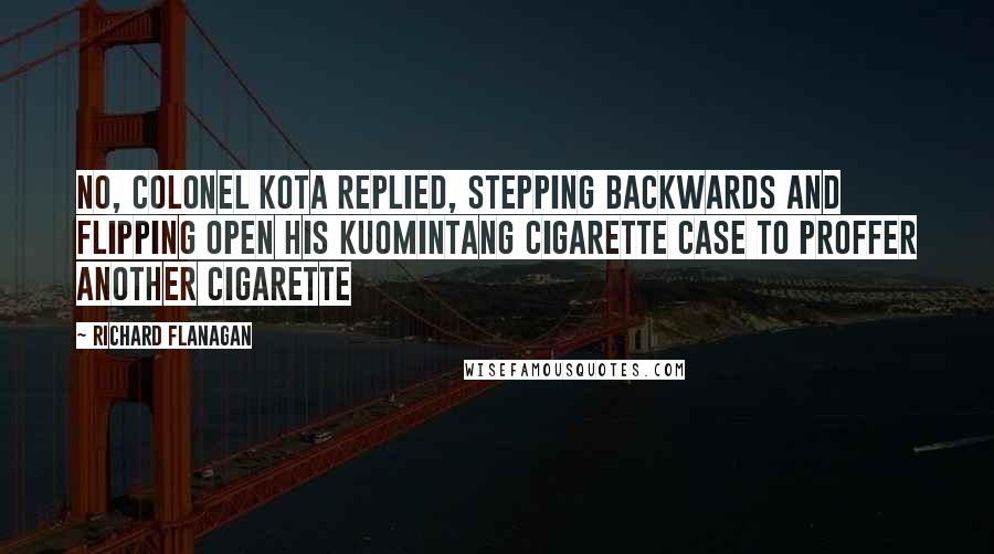 Richard Flanagan Quotes: No, Colonel Kota replied, stepping backwards and flipping open his Kuomintang cigarette case to proffer another cigarette