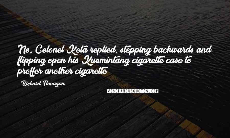 Richard Flanagan Quotes: No, Colonel Kota replied, stepping backwards and flipping open his Kuomintang cigarette case to proffer another cigarette