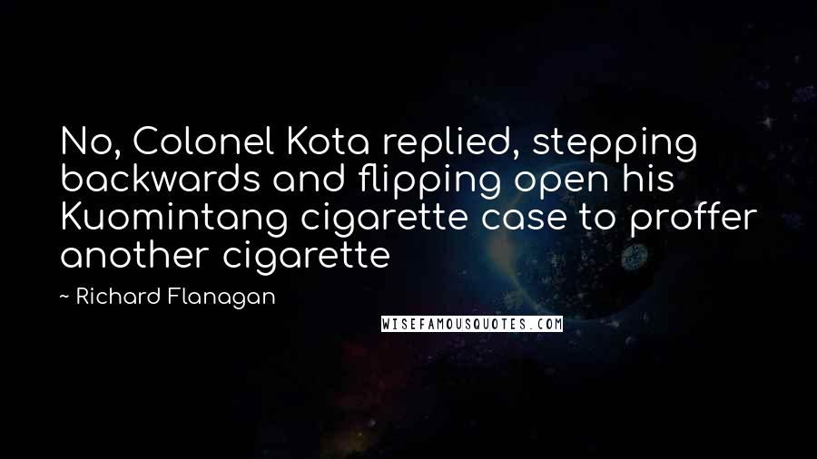 Richard Flanagan Quotes: No, Colonel Kota replied, stepping backwards and flipping open his Kuomintang cigarette case to proffer another cigarette