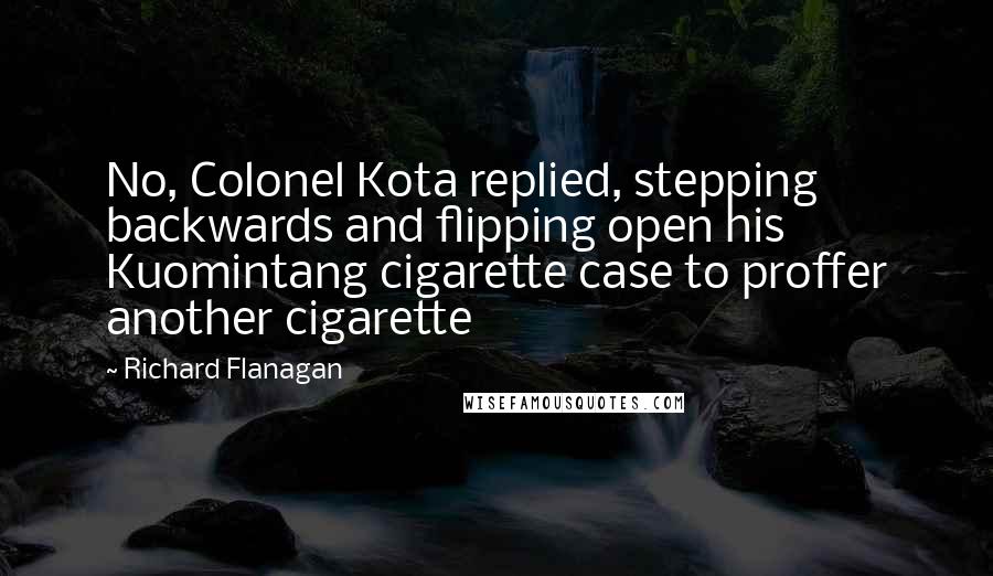 Richard Flanagan Quotes: No, Colonel Kota replied, stepping backwards and flipping open his Kuomintang cigarette case to proffer another cigarette