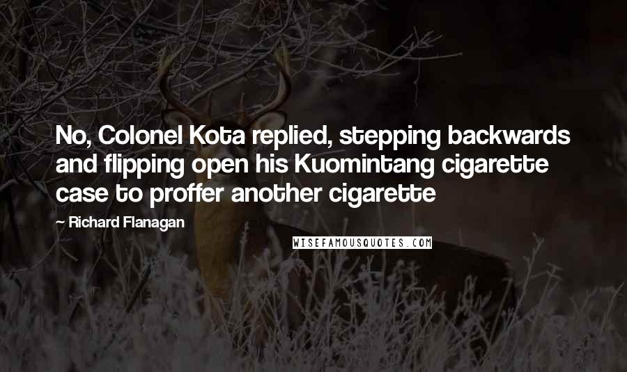 Richard Flanagan Quotes: No, Colonel Kota replied, stepping backwards and flipping open his Kuomintang cigarette case to proffer another cigarette