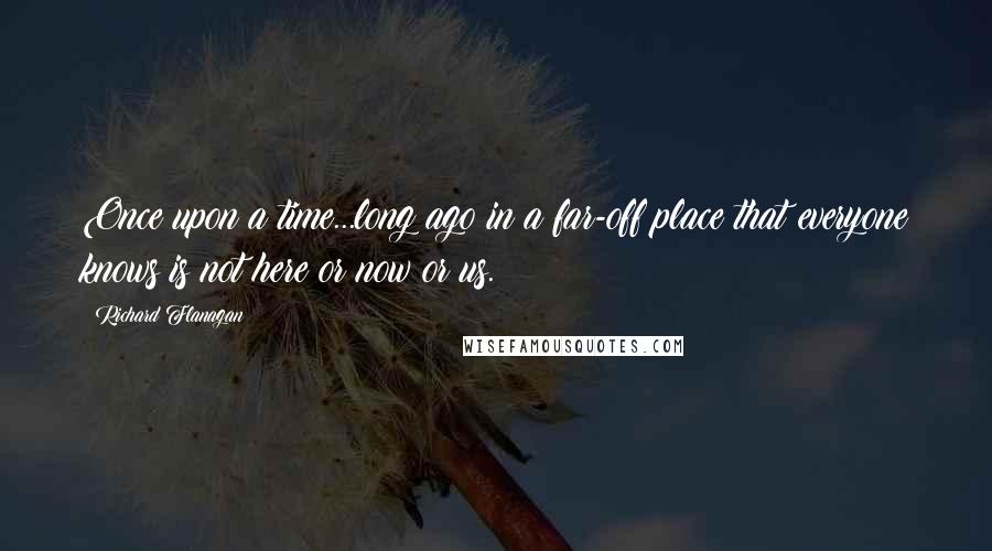 Richard Flanagan Quotes: Once upon a time...long ago in a far-off place that everyone knows is not here or now or us.