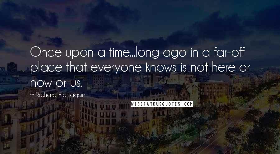 Richard Flanagan Quotes: Once upon a time...long ago in a far-off place that everyone knows is not here or now or us.