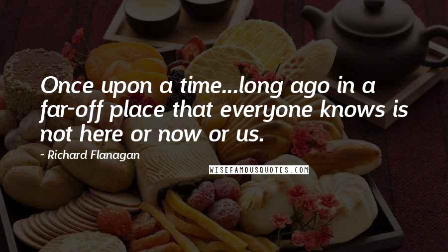 Richard Flanagan Quotes: Once upon a time...long ago in a far-off place that everyone knows is not here or now or us.