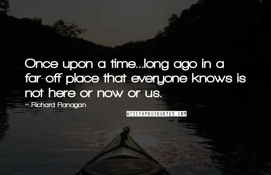 Richard Flanagan Quotes: Once upon a time...long ago in a far-off place that everyone knows is not here or now or us.