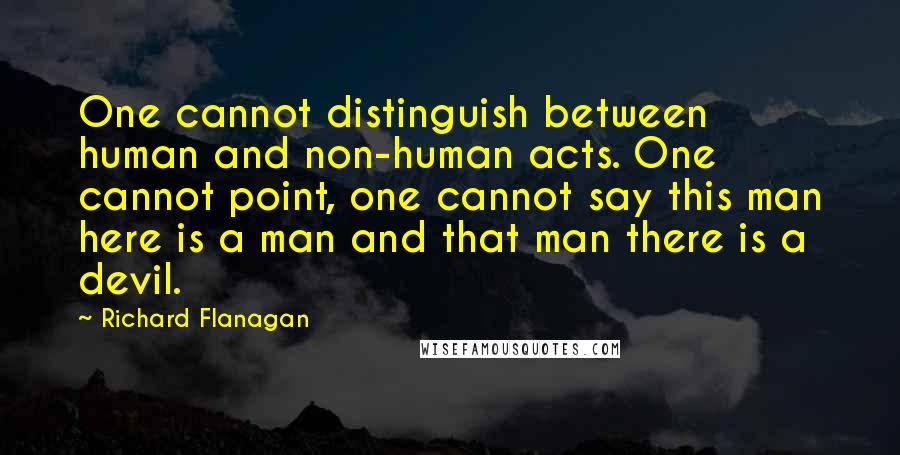 Richard Flanagan Quotes: One cannot distinguish between human and non-human acts. One cannot point, one cannot say this man here is a man and that man there is a devil.