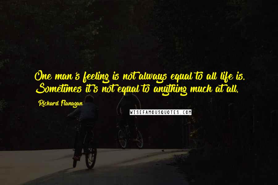 Richard Flanagan Quotes: One man's feeling is not always equal to all life is. Sometimes it's not equal to anything much at all.