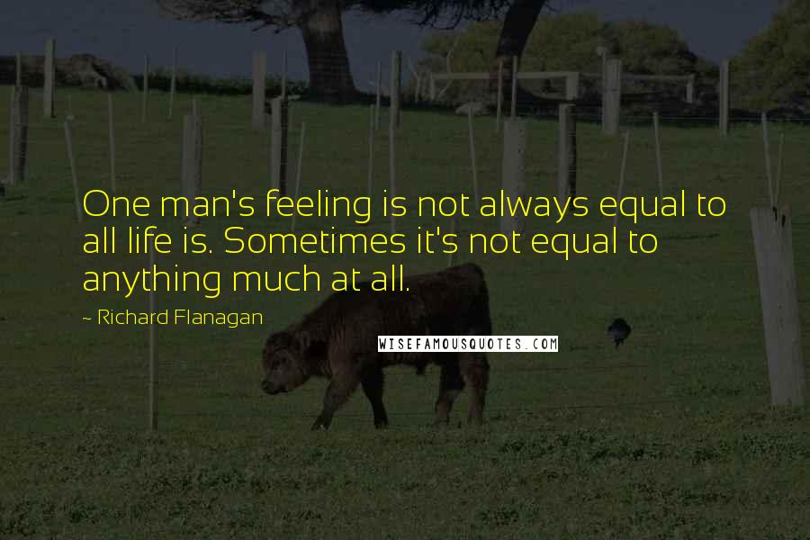 Richard Flanagan Quotes: One man's feeling is not always equal to all life is. Sometimes it's not equal to anything much at all.