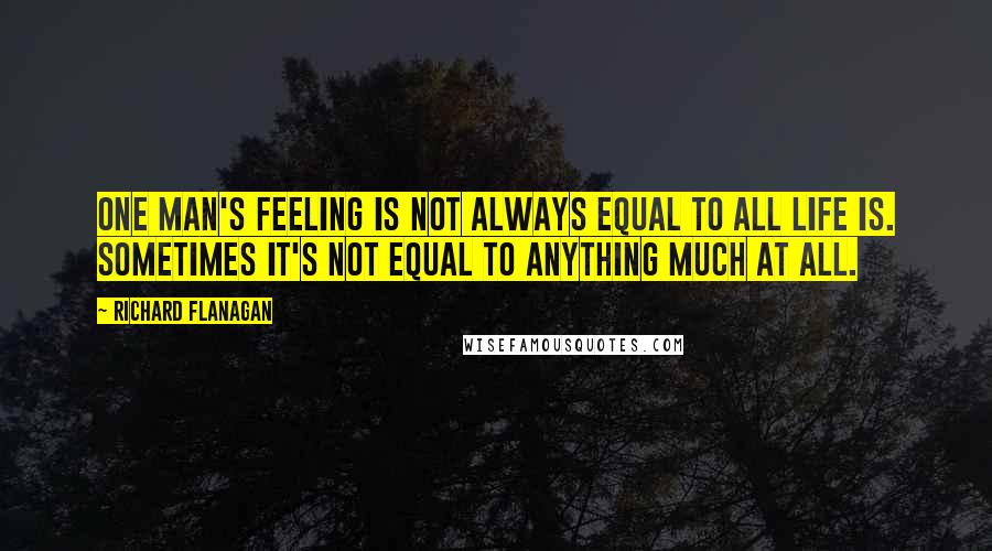 Richard Flanagan Quotes: One man's feeling is not always equal to all life is. Sometimes it's not equal to anything much at all.