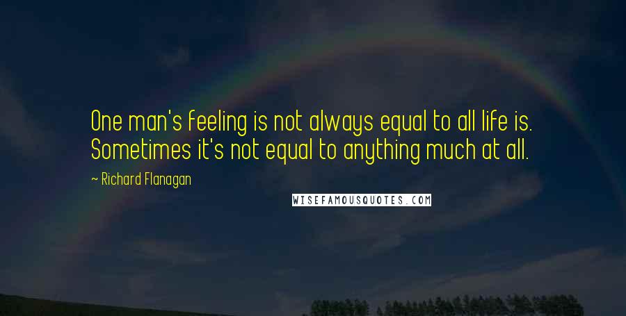 Richard Flanagan Quotes: One man's feeling is not always equal to all life is. Sometimes it's not equal to anything much at all.