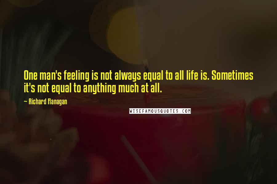 Richard Flanagan Quotes: One man's feeling is not always equal to all life is. Sometimes it's not equal to anything much at all.