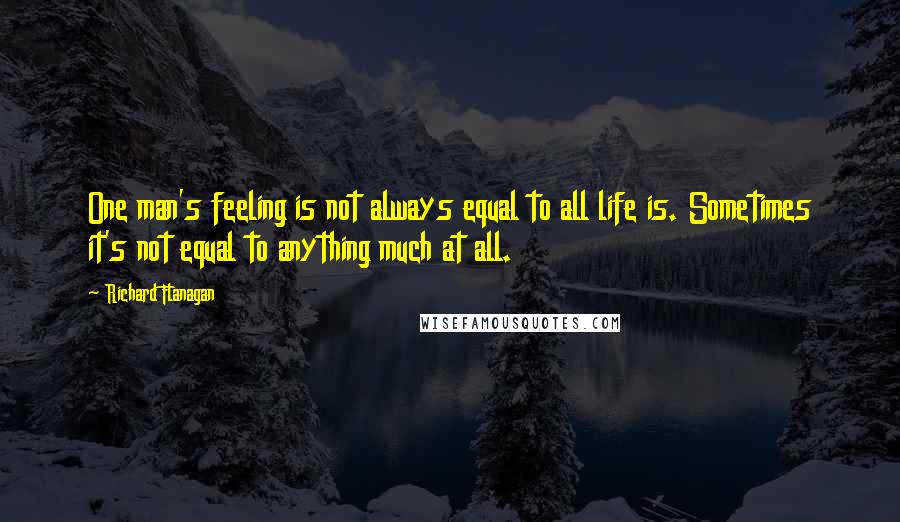 Richard Flanagan Quotes: One man's feeling is not always equal to all life is. Sometimes it's not equal to anything much at all.