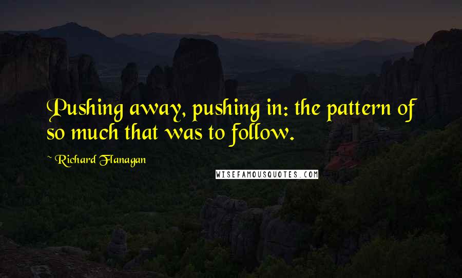 Richard Flanagan Quotes: Pushing away, pushing in: the pattern of so much that was to follow.