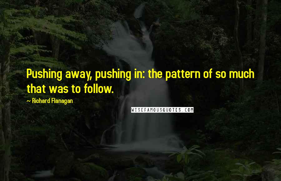 Richard Flanagan Quotes: Pushing away, pushing in: the pattern of so much that was to follow.