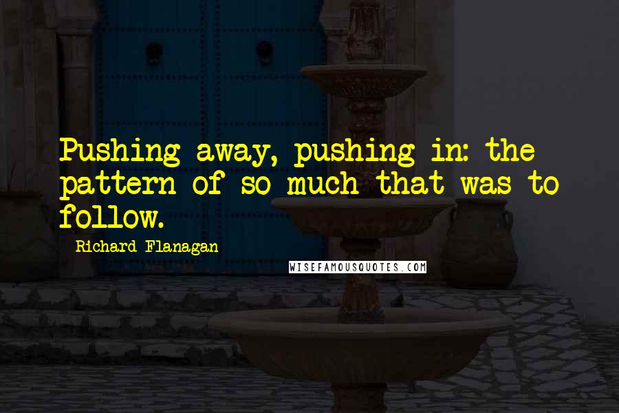 Richard Flanagan Quotes: Pushing away, pushing in: the pattern of so much that was to follow.