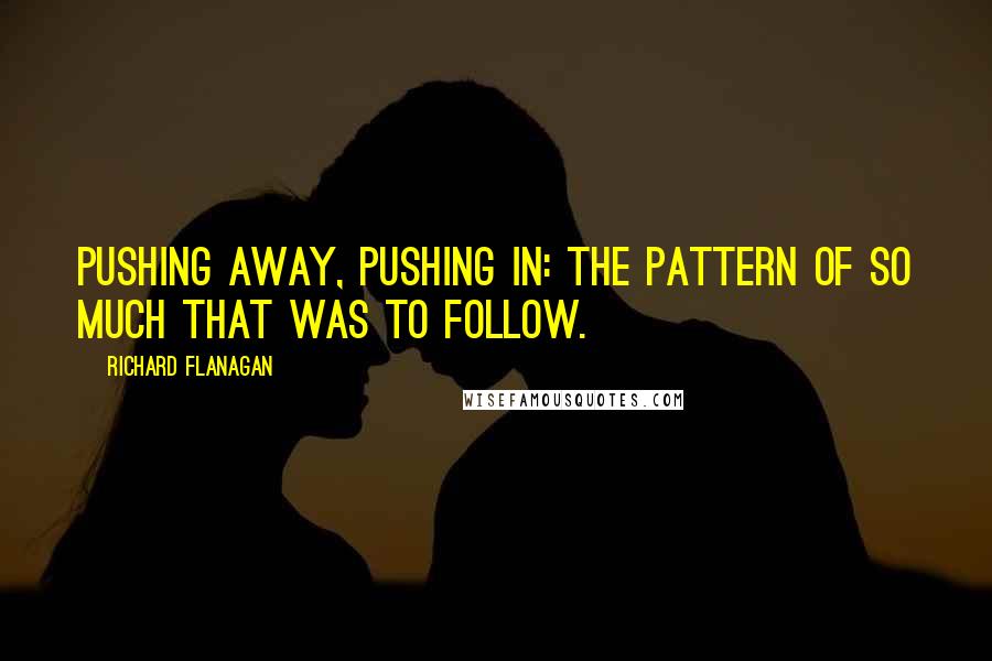Richard Flanagan Quotes: Pushing away, pushing in: the pattern of so much that was to follow.
