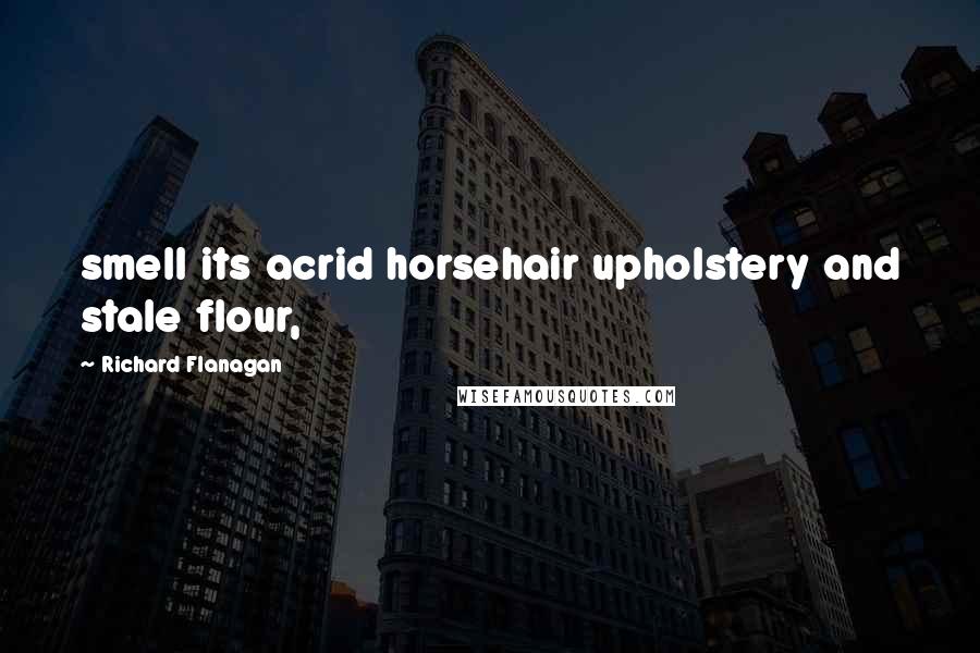 Richard Flanagan Quotes: smell its acrid horsehair upholstery and stale flour,