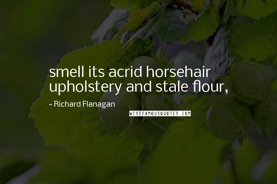 Richard Flanagan Quotes: smell its acrid horsehair upholstery and stale flour,