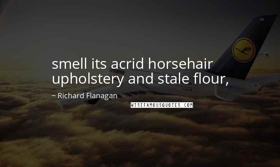 Richard Flanagan Quotes: smell its acrid horsehair upholstery and stale flour,