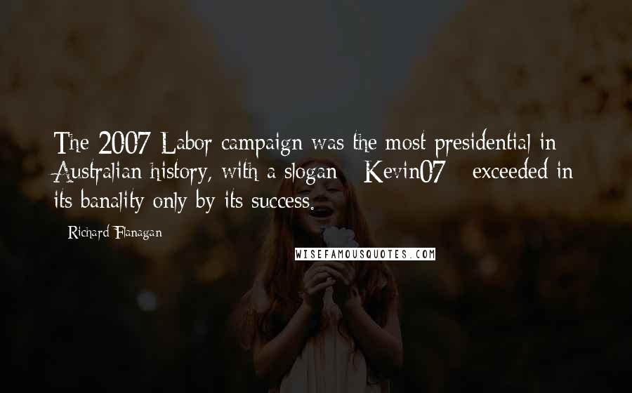 Richard Flanagan Quotes: The 2007 Labor campaign was the most presidential in Australian history, with a slogan - Kevin07 - exceeded in its banality only by its success.