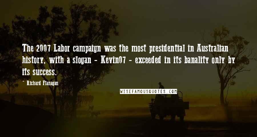 Richard Flanagan Quotes: The 2007 Labor campaign was the most presidential in Australian history, with a slogan - Kevin07 - exceeded in its banality only by its success.