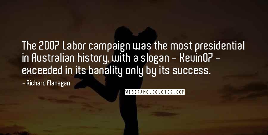 Richard Flanagan Quotes: The 2007 Labor campaign was the most presidential in Australian history, with a slogan - Kevin07 - exceeded in its banality only by its success.
