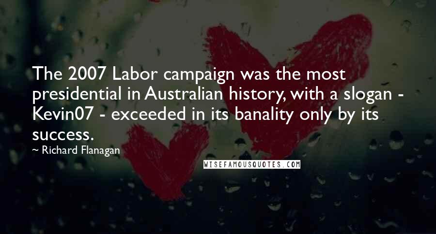 Richard Flanagan Quotes: The 2007 Labor campaign was the most presidential in Australian history, with a slogan - Kevin07 - exceeded in its banality only by its success.