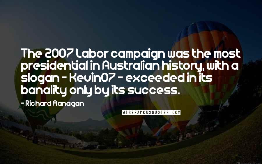 Richard Flanagan Quotes: The 2007 Labor campaign was the most presidential in Australian history, with a slogan - Kevin07 - exceeded in its banality only by its success.