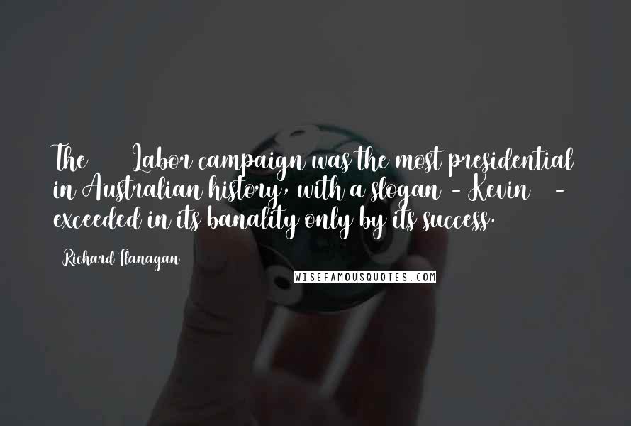 Richard Flanagan Quotes: The 2007 Labor campaign was the most presidential in Australian history, with a slogan - Kevin07 - exceeded in its banality only by its success.