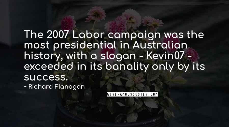 Richard Flanagan Quotes: The 2007 Labor campaign was the most presidential in Australian history, with a slogan - Kevin07 - exceeded in its banality only by its success.