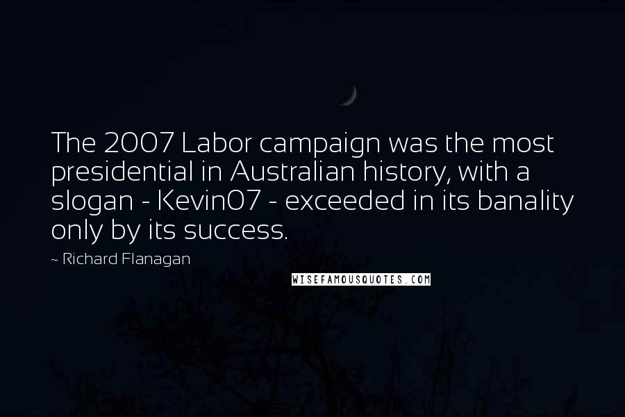 Richard Flanagan Quotes: The 2007 Labor campaign was the most presidential in Australian history, with a slogan - Kevin07 - exceeded in its banality only by its success.