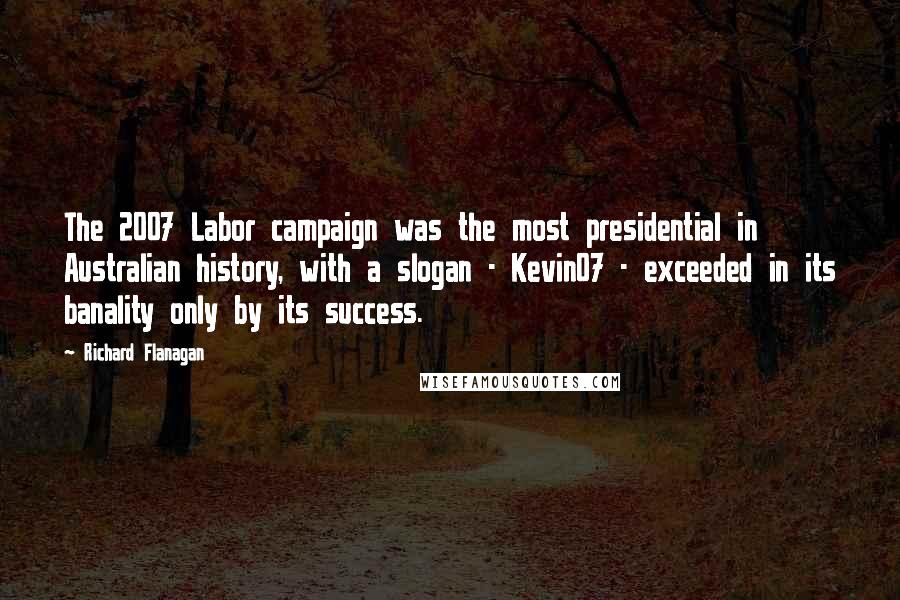 Richard Flanagan Quotes: The 2007 Labor campaign was the most presidential in Australian history, with a slogan - Kevin07 - exceeded in its banality only by its success.
